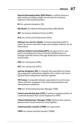 Glossary 67
These materials are © 2016 John Wiley  Sons, Inc. Any dissemination, distribution, or unauthorized use is strictly prohibited.
Shared Information/Data (SID) Model: A unified reference
data model providing a single set of terms for business
objects in telecommunications.
SI: See systems integrator (SI).
SID Model: See Shared Information/Data (SID) Model.
SIP: See Session Initiation Protocol (SIP).
SLA: See service‐level agreement (SLA).
Software as a Service (SaaS): A cloud computing model in
which the service provider hosts and manages software for its
subscribers.
software‐defined networking (SDN): An approach to com-
puter networking that allows network administrators to
manage network services through abstraction of lower‐level
functionality.
STB: See set‐top box (STB).
STU: See set‐top unit (STU).
systems integrator (SI): A company that specializes in bring-
ing component subsystems together into a whole and ensur-
ing that those subsystems function together.
TM Forum: A nonprofit industry association for service pro-
viders and their suppliers in the telecommunications and
entertainment industries.
VIM: See Virtual Infrastructure Manager (VIM).
virtual network function (VNF): A software implementation of
a network function that can be deployed on NFVI.
Virtual Infrastructure Manager (VIM): Software that ensures
physical and virtual resources work together.
virtual machine monitor (VMM): See hypervisor.
VMM: See virtual machine monitor (VMM).
 