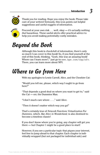 Introduction 3
These materials are © 2016 John Wiley  Sons, Inc. Any dissemination, distribution, or unauthorized use is strictly prohibited.
Thank you for reading. Hope you enjoy the book. Please take
care of your writers! Seriously, this icon points out helpful
suggestions and useful nuggets of information.
Proceed at your own risk . . . well, okay — it’s actually nothing
that hazardous. These useful alerts offer practical advice to
help you avoid making potentially costly mistakes.
Beyond the Book
Although this book is chock‐full of information, there’s only
so much I can cover in this book! So, if you find yourself at the
end of this book, thinking, “Gosh, this was an amazing book!
Where can I learn more?,” just go to www.hpe.com/csp/nfv.
There, you can learn more about NFV.
Where to Go from Here
With my apologies to Lewis Carroll, Alice, and the Cheshire Cat:
“Would you tell me, please, which way I ought to go from
here?”
“That depends a good deal on where you want to get to,” said
the Cat — err, the Dummies Man.
“I don’t much care where . . . ,” said Alice.
“Then it doesn’t matter which way you go!”
That’s certainly true of Network Functions Virtualization For
Dummies, which, like Alice in Wonderland, is also destined to
become a timeless classic!
If you don’t know where you’re going, any chapter will get you
there — but Chapter 1 might be a good place to start!
However, if you see a particular topic that piques your ­interest,
feel free to jump ahead to that chapter. Each chapter is indi-
vidually wrapped (but not packaged for individual sale) and
 