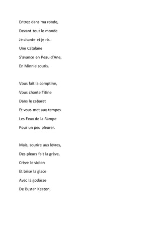 Entrez dans ma ronde,
Devant tout le monde
Je chante et je ris.
Une Catalane
S’avance en Peau d’Ane,
En Minnie souris.
Vous fait la comptine,
Vous chante Titine
Dans le cabaret
Et vous met aux tempes
Les Feux de la Rampe
Pour un peu pleurer.
Mais, sourire aux lèvres,
Des pleurs fait la grève,
Crève le violon
Et brise la glace
Avec la godasse
De Buster Keaton.
 