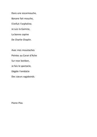 Dans une escarmouche,
Banane fait mouche,
S’enfuit l’orpheline.
Je suis la Gamine,
La bonne copine
De Charlie Chaplin.
Avec mes moustaches
Peintes au Caran d’Ache
Sur rose bonbon,
Je fais le spectacle,
Dégèle l’embâcle
Des cœurs vagabonds.
Pierre Plas
 