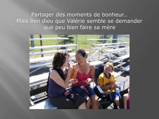 Partager des moments de bonheur…Mais bon dieu que Valérie semble se demanderque peu bien faire sa mère