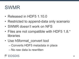 10
SWMR
• Released in HDF5 1.10.0
• Restricted to append-data only scenario
• SWMR doesn’t work on NFS
• Files are not compatible with HDF5 1.8.*
libraries
• Use h5format_convert tool
– Converts HDF5 metadata in place
– No raw data is rewritten
 