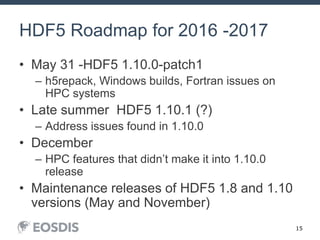 15
HDF5 Roadmap for 2016 -2017
• May 31 -HDF5 1.10.0-patch1
– h5repack, Windows builds, Fortran issues on
HPC systems
• Late summer HDF5 1.10.1 (?)
– Address issues found in 1.10.0
• December
– HPC features that didn’t make it into 1.10.0
release
• Maintenance releases of HDF5 1.8 and 1.10
versions (May and November)
 
