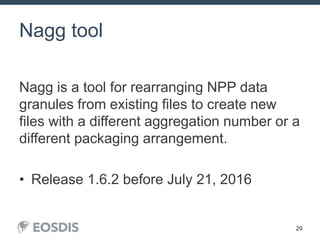20
Nagg tool
Nagg is a tool for rearranging NPP data
granules from existing files to create new
files with a different aggregation number or a
different packaging arrangement.
• Release 1.6.2 before July 21, 2016
HDF Workshop 20September 23, 2015
 