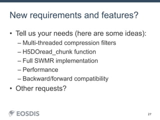 27
New requirements and features?
• Tell us your needs (here are some ideas):
– Multi-threaded compression filters
– H5DOread_chunk function
– Full SWMR implementation
– Performance
– Backward/forward compatibility
• Other requests?
 
