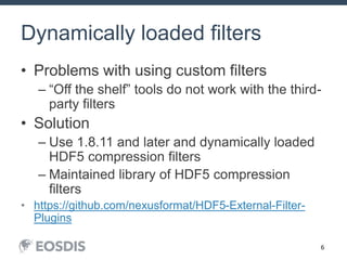 6
Dynamically loaded filters
• Problems with using custom filters
– “Off the shelf” tools do not work with the third-
party filters
• Solution
– Use 1.8.11 and later and dynamically loaded
HDF5 compression filters
– Maintained library of HDF5 compression
filters
• https://github.com/nexusformat/HDF5-External-Filter-
Plugins
 