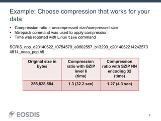 7
Example: Choose compression that works for your
data
July 15, 2014 JPSS DEWG Telecon 7
Original size in
bytes
Compression
ratio with GZIP
level 6
(time)
Compression
ratio with SZIP NN
encoding 32
(time)
256,828,584 1.3 (32.2 sec) 1.27 (4.3 sec)
• Compression ratio = uncompressed size/compressed size
• h5repack command was used to apply compression
• Time was reported with Linux time command
SCRIS_npp_d20140522_t0754579_e0802557_b13293_c2014052214242573
4814_noaa_pop.h5
 