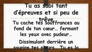 Tu as subi tant
d’épreuves et si peu de
trêve

Tu cache tes souffrances au
fond de ton cœur… fermant
les yeux avec pudeur…
Dissimulant derrière un
sourire tes pleurs… Tu es la

 