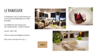 LE RABASSIER
Le Rabassier c’est un restaurant qui se
trouve à Rue de Rollebeek, 23 à 1000
Bruxelles.
Les téléphones de contact sont:
Tél.+322502.04.00 - +32497/75.69.05
Le prix : 29€-115€
C’est un restaurant élégant et luxeux.
Pour mais renseignement clic ici
index
 