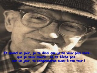Et quand un jour, je te dirai que je ne veux plus vivre…Et quand un jour, je te dirai que je ne veux plus vivre…
que je veux mourir… ne te fâche pas…que je veux mourir… ne te fâche pas…
car un jour, tu comprendras aussi à ton tour !car un jour, tu comprendras aussi à ton tour !
 