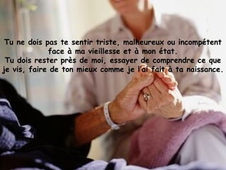 Tu ne dois pas te sentir triste, malheureux ou incompétent
face à ma vieillesse et à mon état.
Tu dois rester près de moi, essayer de comprendre ce que
je vis, faire de ton mieux comme je l’ai fait à ta naissance.
 