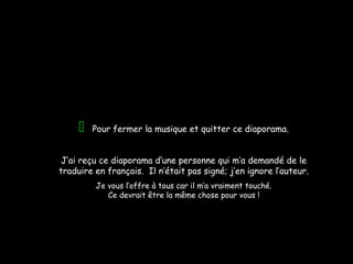Pour fermer la musique et quitter ce diaporama.
J’ai reçu ce diaporama d’une personne qui m’a demandé de le
traduire en français. Il n’était pas signé; j’en ignore l’auteur.
Je vous l’offre à tous car il m’a vraiment touché.
Ce devrait être la même chose pour vous !
 