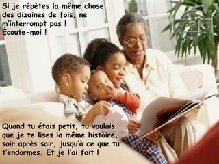 Si je répètes la même chose
des dizaines de fois, ne
m’interrompt pas !
Écoute-moi !
Quand tu étais petit, tu voulais
que je te lises la même histoire,
soir après soir, jusqu’à ce que tu
t’endormes. Et je l’ai fait !
 
