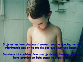 Si je ne me lave plus aussi souvent sous la douche, ne meSi je ne me lave plus aussi souvent sous la douche, ne me
réprimande pas et ne me dis pas que c’est une honte.réprimande pas et ne me dis pas que c’est une honte.
Souviens-toi combien d’excuses je devais inventer pour teSouviens-toi combien d’excuses je devais inventer pour te
faire prendre un bain quant tu étais petit.faire prendre un bain quant tu étais petit.
 