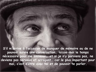 S’il m’arrive à l’occasion de manquer de mémoire ou de ne
pouvoir suivre une conversation… laisse-moi le temps
nécessaire pour me souvenir… et si je n’y parviens pas, ne
deviens pas nerveux et arrogant… car le plus important pour
moi, c’est d’être avec toi et de pouvoir te parler.
 
