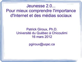 Jeunesse 2.0...
Pour mieux comprendre l'importance
  d'Internet et des médias sociaux


          Patrick Giroux, Ph.D.
    Université du Québec à Chicoutimi
               16 mars 2012

            pgiroux@uqac.ca
 