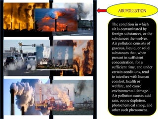 The condition in which
air is contaminated by
foreign substances, or the
substances themselves.
Air pollution consists of
gaseous, liquid, or solid
substances that, when
present in sufficient
concentration, for a
sufficient time, and under
certain conditions, tend
to interfere with human
comfort, health or
welfare, and cause
environmental damage.
Air pollution causes acid
rain, ozone depletion,
photochemical smog, and
other such phenomena.
AIR POLLUTION
 