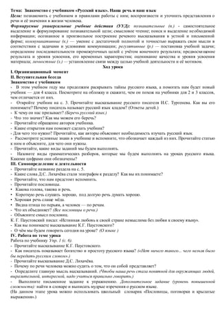 Тема: Знакомство с учебником «Русский язык». Наша речь и наш язык
Цели: познакомить с учебником и правилами работы с ним; воспроизвести и уточнить представления о
речи и её значении в жизни человека.
Формируемые универсальные учебные действия (УУД): познавательные (п.) - самостоятельное
выделение и формулирование познавательной цели; смысловое чтение; поиск и выделение необходимой
информации; осознанное и произвольное построение речевого высказывания в устной и письменной
форме; коммуникативные (к.) — умение с достаточной полнотой и точностью выражать свои мысли в
соответствии с задачами и условиями коммуникации; регулятивные (р.) — постановка учебной задачи;
определение последовательности промежуточных целей с учётом конечного результата; предвосхищение
результата и уровня усвоения, его временных характеристик; оценивание качества и уровня усвоения
материала; личностные (л.) — установление связи между целью учебной деятельности и её мотивом.
Ход урока
I. Организационный момент
II. Вступительная беседа
Знакомство с учебником
- В этом учебном году мы продолжим раскрывать тайны русского языка, а помогать нам будет новый
учебник — для 4 класса. Посмотрите на обложку и скажите, чем он похож на учебники для 2 и 3 классов,
чем отличается от них.
- Откройте учебник на с. 3. Прочитайте высказывание русского писателя И.С. Тургенева. Как вы его
понимаете? Почему писатель называет русский язык кладом? (Ответы детей.)
- К чему он нас призывает? (Беречь русский язык.)
- Что это значит? Как мы можем его беречь?
- Прочитайте обращение авторов учебника.
- Какие открытия нам поможет сделать учебник?
- Для чего это нужно? Прочитайте, как авторы объясняют необходимость изучать русский язык.
- Рассмотрите условные знаки в учебнике и вспомните, что обозначает каждый из них. Прочитайте статью
к ним и объясните, для чего они нужны.
- Прочитайте, какие виды заданий мы будем выполнять.
- Назовите виды грамматических разборов, которые мы будем выполнять на уроках русского языка.
Какими цифрами они обозначены?
III. Самоопределение к деятельности
- Прочитайте название раздела на с. 5.
- Какие слова Д.С. Лихачёва стали эпиграфом к разделу? Как вы их понимаете?
- Прочитайте, что нам предстоит вспомнить.
- Прочитайте пословицы.
• Какова голова, такова и речь.
• Короткую речь слушать хорошо, под долгую речь думать хорошо.
• Хорошая речь слаще мёда.
• Видна птица по перьям, а человек — по речам.
- Что их объединяет? (Все пословицы о речи.)
- Объясните смысл пословиц.
К. Г. Паустовский писал: «Истинная любовь к своей стране немыслима без любви к своему языку».
- Как вы понимаете высказывание К.Г. Паустовского?
- О чём мы будем говорить сегодня на уроке? (О языке )
IV. Работа по теме урока
Работа по учебнику Упр. 1 (с. 6).
- Прочитайте высказывание К.Г. Паустовского.
- Как писатель показывает богатство и простоту русского языка? («Нет ничего такого... чего нельзя было
бы передать русским словом».)
- Прочитайте высказывание Д.С. Лихачёва.
- Почему по речи человека можно судить о том, что он собой представляет?
- Определите главную мысль высказываний. (Чтобы наша речь стала понятной для окружающих людей,
выразительной, интересной, надо учиться правильно говорить.)
- Выполните письменное задание к упражнению. Дополнительное задание (уровень повышенной
сложности): найти в словаре и выписать мудрые изречения о русском языке.
(На данном этапе урока можно использовать школьный словарик «Пословицы, поговорки и крылатые
выражения».)
 