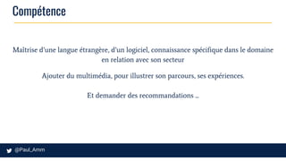 Compétence
Maîtrise d’une langue étrangère, d’un logiciel, connaissance spécifique dans le domaine
en relation avec son secteur
Ajouter du multimédia, pour illustrer son parcours, ses expériences.
Et demander des recommandations ...
 