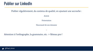 Publier sur LinkedIn
Publier régulièrement, du contenu de qualité, en ajoutant une accroche :
Article
Présentation
Nouveauté de son domaine
...
Attention à l’orthographe, la grammaire, etc. -> Réseau pro !
 
