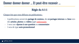 Donner donner donner … Et peut-être recevoir ...
Règle du 4-1-1
Chaque fois que vous diffusez six publications :
- 4 publications seront du partage de contenu, des re-partages internes ou liens vers
des articles, photos ou vidéos jugés intéressants
- 1 sera une réponse à une question ou commentaire
- 1 sera de type auto-promotionnel
 