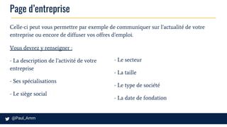 Page d’entreprise
Celle-ci peut vous permettre par exemple de communiquer sur l’actualité de votre
entreprise ou encore de diffuser vos offres d’emploi.
Vous devrez y renseigner :
- La description de l’activité de votre
entreprise
- Ses spécialisations
- Le siège social
- Le secteur
- La taille
- Le type de société
- La date de fondation
 