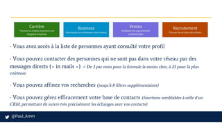 - Vous avez accès à la liste de personnes ayant consulté votre profil
- Vous pouvez contacter des personnes qui ne sont pas dans votre réseau par des
messages directs (« in mails ») -> De 3 par mois pour la formule la moins cher, à 25 pour la plus
coûteuse
- Vous pouvez affinez vos recherches (jusqu’à 8 filtres supplémentaires)
- Vous pouvez gérez efficacement votre base de contacts (fonctions semblables à celle d’un
CRM, permettant de suivre très précisément les échanges avec vos contacts)
 