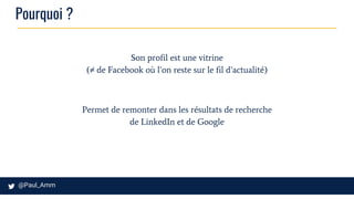 Pourquoi ?
Son profil est une vitrine
(≠ de Facebook où l’on reste sur le fil d’actualité)
Permet de remonter dans les résultats de recherche
de LinkedIn et de Google
 