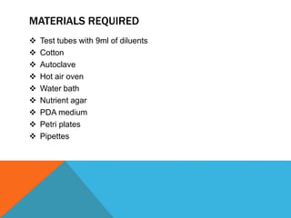 MATERIALS REQUIRED
 Test tubes with 9ml of diluents
 Cotton
 Autoclave
 Hot air oven
 Water bath
 Nutrient agar
 PDA medium
 Petri plates
 Pipettes
 