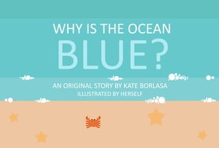 WHY IS THE OCEAN
BLUE?
AN ORIGINAL STORY BY KATE BORLASA
ILLUSTRATED BY HERSELF
 