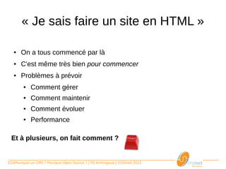 « Je sais faire un site en HTML »

   ●    On a tous commencé par là
   ●    C'est même très bien pour commencer
   ●    Problèmes à prévoir
       ●     Comment gérer
       ●     Comment maintenir
       ●     Comment évoluer
       ●     Performance

  Et à plusieurs, on fait comment ?


3/14Pourquoi un CMS ? Pourquoi Open Source ? | FD Armingaud | ©OSInet 2012
 