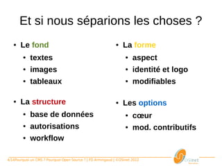 Et si nous séparions les choses ?
   ●    Le fond                                                   ●    La forme
       ●     textes                                                   ●      aspect
       ●     images                                                   ●      identité et logo
       ●     tableaux                                                 ●      modifiables

   ●    La structure                                              ●    Les options
       ●     base de données                                          ●      cœur
       ●     autorisations                                            ●      mod. contributifs
       ●     workflow

4/14Pourquoi un CMS ? Pourquoi Open Source ? | FD Armingaud | ©OSInet 2012
 