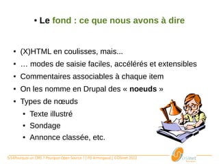 ●   Le fond : ce que nous avons à dire


   ●    (X)HTML en coulisses, mais...
   ●    … modes de saisie faciles, accélérés et extensibles
   ●    Commentaires associables à chaque item
   ●    On les nomme en Drupal des « noeuds »
   ●    Types de nœuds
       ●     Texte illustré
       ●     Sondage
       ●     Annonce classée, etc.

5/14Pourquoi un CMS ? Pourquoi Open Source ? | FD Armingaud | ©OSInet 2012
 