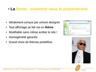 ●   La forme : comment nous le présenterons


   ●    Idéalement conçue par un/une designer
   ●    Tout affichage se fait via un thème
   ●    Modifiable sans même arrêter le site !
   ●    Homogénéité garantie 
   ●    Grand choix de thèmes prédéfinis




6/14Pourquoi un CMS ? Pourquoi Open Source ? | FD Armingaud | ©OSInet 2012
 
