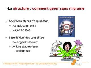 ● La structure : comment gérer sans migraine


   ●     Workflow = étapes d'approbation
         ●   Par qui, comment ?
         ●   Notion de rôle

   ●     Base de données centralisée
         ●   Sauvegardes faciles
         ●   Actions automatisées
             ●   « triggers »



7/14Pourquoi un CMS ? Pourquoi Open Source ? | FD Armingaud | ©OSInet 2012
 