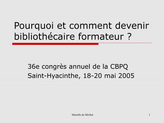 Marielle de Miribel 1
Pourquoi et comment devenir
bibliothécaire formateur ?
36e congrès annuel de la CBPQ
Saint-Hyacinthe, 18-20 mai 2005
 
