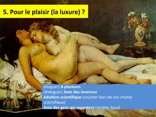 5. Pour le plaisir (la luxure) ?
(bloguer) A plusieurs
(dialoguer) Avec des inconnus
Adultère scientifique (coucher hors de son champ
scientifique)
Avec des gens qui regardent (viralité, buzz)
 