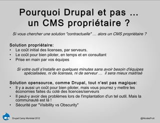 Pourquoi Drupal et pas …
        un CMS propriétaire ?
 Si vous chercher une solution "contractuelle" … alors un CMS propriétaire ?

Solution propriétaire:
• Le coût initial des licenses, par serveurs.
• Le coût pour bien piloter, en temps et en consultant
• Prise en main par vos équipes

     Si votre outil s'installe en quelques minutes sans avoir besoin d'équipes
         spécialisées, ni de licenses, ni de serveur … il sera mieux maitrisé

Solution opensource, comme Drupal, tout n'est pas magique:
• Il y a aussi un coût pour bien piloter, mais vous pourrez y mettre les
  économies faites du coté des licences/serveurs
• Il peut-y avoir des problèmes lors de l'implantation d'un tel outil. Mais la
  communauté est là !
• Sécurité par "Visibility vs Obscurity"


 Drupal Camp Montréal 2012                                                   @NicolasFruit
 