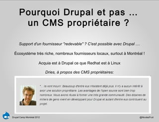 Pourquoi Drupal et pas …
       un CMS propriétaire ?

      Support d'un fournisseur "redevable" ? C'est possible avec Drupal ....

 Écosystème très riche, nombreux fournisseurs locaux, surtout à Montréal !

                        Acquia est à Drupal ce que Redhat est à Linux

                            Dries, à propos des CMS propriétaires:




Drupal Camp Montréal 2012                                                  @NicolasFruit
 