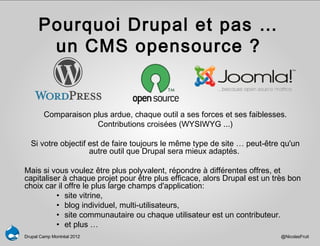 Pourquoi Drupal et pas …
       un CMS opensource ?


        Comparaison plus ardue, chaque outil a ses forces et ses faiblesses.
                     Contributions croisées (WYSIWYG ...)

  Si votre objectif est de faire toujours le même type de site … peut-être qu'un
                    autre outil que Drupal sera mieux adaptés.

Mais si vous voulez être plus polyvalent, répondre à différentes offres, et
capitaliser à chaque projet pour être plus efficace, alors Drupal est un très bon
choix car il offre le plus large champs d'application:
          • site vitrine,
          • blog individuel, multi-utilisateurs,
          • site communautaire ou chaque utilisateur est un contributeur.
          • et plus …
Drupal Camp Montréal 2012                                                  @NicolasFruit
 