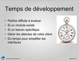 Temps de développement
•      Parfois difficile à évaluer
•      Si un module existe
•      Si un besoin spécifique
•      Gérer les attentes de votre client
•      Du temps pour simplifier les
       interfaces




    Drupal Camp Montréal 2012               @NicolasFruit
 