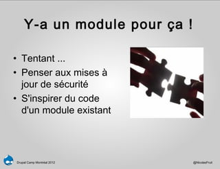 Y-a un module pour ça !

• Tentant ...
• Penser aux mises à
  jour de sécurité
• S'inspirer du code
  d'un module existant




Drupal Camp Montréal 2012     @NicolasFruit
 