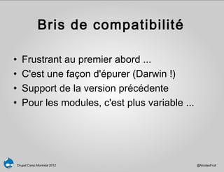 Bris de compatibilité

•      Frustrant au premier abord ...
•      C'est une façon d'épurer (Darwin !)
•      Support de la version précédente
•      Pour les modules, c'est plus variable ...




    Drupal Camp Montréal 2012                      @NicolasFruit
 