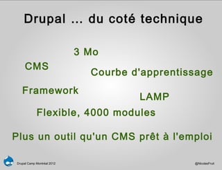 Drupal … du coté technique

                            3 Mo
     CMS
                              Courbe d'apprentissage
   Framework
                                      LAMP
            Flexible, 4000 modules

Plus un outil qu'un CMS prêt à l'emploi

Drupal Camp Montréal 2012                       @NicolasFruit
 