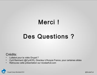 Merci !

                           Des Questions ?

Crédits:
•      Lullabot pour la vidéo Drupal 7
•      Cyril Reinhard (@CyrilCR), Directeur d'Acquia France, pour certaines slides
•      Retrouvez cette présentation sur nicolasfruit.com



    Drupal Camp Montréal 2012                                                        @NicolasFruit
 