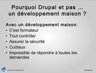 Pourquoi Drupal et pas …
 un développement maison ?

Avec un développement maison:
• C'est formateur
• Tout contrôler
• Assurer la sécurité
• Coûteux
• Impossible de répondre à toutes les
  demandes

Drupal Camp Montréal 2012               @NicolasFruit
 