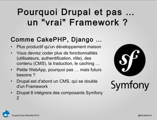 Pourquoi Drupal et pas …
      un "vrai" Framework ?
Comme CakePHP, Django …
• Plus productif qu'un développement maison
• Vous devrez coder plus de fonctionnalités
  (utilisateurs, authentification, rôle), des
  contenu (CMS), la traduction, le caching …
• Petite WebApp, pourquoi pas … mais futurs
  besoins ?
• Drupal est d'abord un CMS, qui se double
  d'un Framework
• Drupal 8 intégrera des composants Symfony
  2


Drupal Camp Montréal 2012                       @NicolasFruit
 
