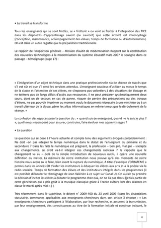 • Le travail se transforme

Tous les enseignants qui se sont frottés, se « frottent » ou vont se frotter à l’intégration des TICE
dans les dispositifs d’apprentissage savent (ou sauront) que cette activité est chronophage
(conception, maintenance, accompagnement des élèves, temps de formation ou d’autoformation).
On est dans un autre registre que la préparation traditionnelle.

Le rapport de l’inspection générale – Mission d’audit de modernisation Rapport sur la contribution
des nouvelles technologies à la modernisation du système éducatif mars 2007 le souligne dans ce
passage – témoignage (page 17) :




« L’intégration d’un objet technique dans une pratique professionnelle n’a de chance de succès que
s’il est sûr et que s’il rend les services attendus. L’enseignant soucieux d’utiliser au mieux le temps
de la classe et l’attention de ses élèves, ne s’exposera pas volontiers à des situations de blocage et
ne tolèrera pas de longs délais d’accès aux ressources. Il ne peut préparer systématiquement deux
cours, dont un de secours en cas de panne, risquer de perdre des préparations ou des travaux
d’élèves, ne pas pouvoir imprimer au moment voulu le document nécessaire à une synthèse ou à un
travail ultérieur de la classe, gérer les aléas informatiques en même temps que le déroulement de la
séance. »

La confusion des espaces pose la question du : « quand suis-je enseignant, quand ne le suis je plus ?
», quel temps recomposé pour assurer, construire, faire évoluer mes apprentissages ?

• La question

La question qui se pose à l’heure actuelle et compte tenu des arguments évoqués précédemment :
Ne doit –on pas intégrer le temps numérique dans le statut de l’enseignant du primaire et du
secondaire ? Dans les faits le numérique est prégnant, la profession – bon gré, mal gré – s’adapte
aux changements. Le droit va-t-il intégrer ces changements radicaux ? Je rappelle que le
changement va au – delà de la simple introduction de nouveaux outils, il opère une nouvelle
définition du métier. La mémoire de notre institution nous prouve qu’à des moments de notre
histoire nous avons su le faire, bien avant la rupture du numérique. A titre d’exemple L’OFRATEME a
permis dans les années 60 d’aider les instituteurs à éduquer les élèves aux arts et à la poésie via la
radio scolaire. Temps de formation des élèves et des instituteurs intégrés dans les programmes (il
est possible d’écouter le témoignage de Jean Valérien à ce sujet sur Canal U). On aurait pu prendre
la décision d’inciter les élèves à écouter le programme chez eux, on ne l’a pas choisi (je fais partie de
cette génération qui a pris goût à la musique classique grâce à France culture lors des séances en
classe le mardi après midi :-) )

Très récemment dans le supérieur, le décret n° 2009-460 du 23 avril 2009 fixant les dispositions
statutaires communes applicables aux enseignants-chercheurs dans son article 3 énonce : « Les
enseignants-chercheurs participent à l’élaboration, par leur recherche, et assurent la transmission,
par leur enseignement, des connaissances au titre de la formation initiale et continue incluant, le


                                                                                                    10
 