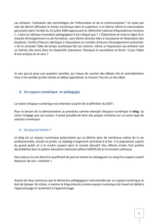 cas échéant, l’utilisation des technologies de l’information et de la communication.” Ce texte par
voie de décret officialise le temps numérique dans le supérieur, il en donne même la transcription
pécuniaire dans l’arrêté du 31 juillet 2009 approuvant le référentiel national d’équivalences horaires
/…/ dans la rubrique innovation pédagogique il est indiqué que l’ « Élaboration et mise en ligne d’un
module d’enseignement ou de formation, sans tâches directes liées à l’assistance et l’évaluation des
étudiants. Forfait d’heures identique à l’équivalent en nombre d’heures d’enseignement présentiel.
» On le constate l’idée de temps numérique fait son chemin, même si l’expression cas échéant met
un bémol, elle entre dans les dispositifs statutaires. Pourquoi le secondaire ne ferait –il pas l’objet
d’une analyse en ce sens ?




Je sais que je pose une question sensible, qui risque de susciter des débats vifs et contradictoires
mais il me semble qu’elle mérite un débat approfondi, la mission Tice est un lieu idéal.



   3. Un espace numérique en pédagogie


La notion d’espace numérique est entendue à partir de la définition du SDET :

Pour le besoin de la démonstration je prendrais comme exemple d’espace numérique le blog. Ce
choix n’engage que son auteur. Il serait possible de tenir des propos similaires sur un autre type de
solution numérique.


   A. Un journal intime ?

Le blog est un espace numérique polymorphe qui se décline dans de nombreux cadres de la vie
professionnelle, sociale et privée. Le skyblog à largement contribué à la fois à le populariser auprès
du grand public et à le rendre suspect dans le monde éducatif. Des affaires tristes l’ont parfois
décrédibilisé dans la sphère éducation nationale (affaire GARFIELD) en le rendant sulfureux.

Des auteurs lui ont donné le qualificatif de journal extime le cataloguant au rang d’un espace ouvert
déversoir de son « extimité ».




Autant de lieux communs que la démarche pédagogique instrumentée par un espace numérique se
doit de balayer. Ni intime, ni extime le blog entendu comme espace numérique de travail est dédié à
l’apprentissage et seulement à l’apprentissage.




                                                                                                  11
 