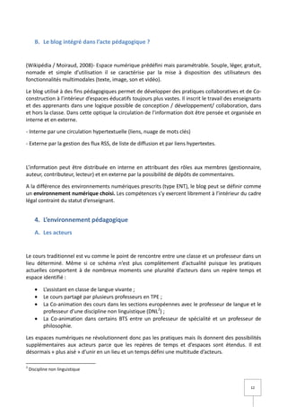 B. Le blog intégré dans l’acte pédagogique ?


(Wikipédia / Moiraud, 2008)- Espace numérique prédéfini mais paramétrable. Souple, léger, gratuit,
nomade et simple d’utilisation il se caractérise par la mise à disposition des utilisateurs des
fonctionnalités multimodales (texte, image, son et vidéo).

Le blog utilisé à des fins pédagogiques permet de développer des pratiques collaboratives et de Co-
construction à l’intérieur d’espaces éducatifs toujours plus vastes. Il inscrit le travail des enseignants
et des apprenants dans une logique possible de conception / développement/ collaboration, dans
et hors la classe. Dans cette optique la circulation de l’information doit être pensée et organisée en
interne et en externe.

- Interne par une circulation hypertextuelle (liens, nuage de mots clés)

- Externe par la gestion des flux RSS, de liste de diffusion et par liens hypertextes.



L’information peut être distribuée en interne en attribuant des rôles aux membres (gestionnaire,
auteur, contributeur, lecteur) et en externe par la possibilité de dépôts de commentaires.

A la différence des environnements numériques prescrits (type ENT), le blog peut se définir comme
un environnement numérique choisi. Les compétences s’y exercent librement à l’intérieur du cadre
légal contraint du statut d’enseignant.


       4. L’environnement pédagogique
       A. Les acteurs


Le cours traditionnel est vu comme le point de rencontre entre une classe et un professeur dans un
lieu déterminé. Même si ce schéma n’est plus complètement d’actualité puisque les pratiques
actuelles comportent à de nombreux moments une pluralité d’acteurs dans un repère temps et
espace identifié :

       •   L’assistant en classe de langue vivante ;
       •   Le cours partagé par plusieurs professeurs en TPE ;
       •   La Co-animation des cours dans les sections européennes avec le professeur de langue et le
           professeur d’une discipline non linguistique (DNL2) ;
       •   La Co-animation dans certains BTS entre un professeur de spécialité et un professeur de
           philosophie.

Les espaces numériques ne révolutionnent donc pas les pratiques mais ils donnent des possibilités
supplémentaires aux acteurs parce que les repères de temps et d’espaces sont étendus. Il est
désormais « plus aisé » d’unir en un lieu et un temps défini une multitude d’acteurs.

2
    Discipline non linguistique


                                                                                                     12
 